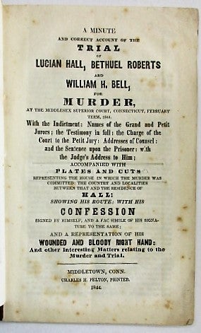 Item #34578 A MINUTE AND CORRECT ACCOUNT OF THE TRIAL OF LUCIAN HALL, BETHUEL ROBERTS AND WILLIAM H. BELL FOR MURDER, AT THE MIDDLESEX SUPERIOR COURT, CONNECTICUT, FEBRUARY TERM, 1844. WITH THE INDICTMENT: NAMES OF THE GRAND AND PETIT JURORS; THE TESTIMONY IN FULL: THE CHARGE OF THE COURT TO THE PETIT JURY: ADDRESSES OF COUNSEL: AND THE SENTENCE UPON THE PRISONER: WITH THE JUDGE'S ADDRESS TO HIM; ACCOMPANIED WITH PLATES AND CUTS REPRESENTING THE HOUSE IN WHICH THE MURDER WAS COMMITTED: THE COUNTRY AND LOCALITIES BETWEEN THAT AND THE RESIDENCE OF HALL: SHOWING HIS ROUTE: WITH HIS CONFESSION SIGNED BY HIMSELF, AND A FAC SIMILE OF HIS SIGNATURE TO THE SAME; AND A REPRESENTATION OF THE WOUNDED AND BLOODY RIGHT HAND: AND OTHER INTERESTING MATTERS RELATING TO THE MURDER AND TRIAL. Lucian Hall.