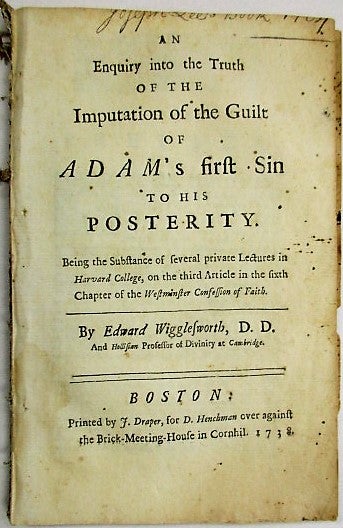Item #34632 AN ENQUIRY INTO THE TRUTH OF THE IMPUTATION OF THE GUILT OF ADAM'S FIRST SIN TO HIS POSTERITY. BEING THE SUBSTANCE OF SEVERAL PRIVATE LECTURES IN HARVARD COLLEGE, ON THE THIRD ARTICLE IN THE SIER OF THE WESTMINSTER CONFESSION OF FAITH. Edward Wigglesworth.
