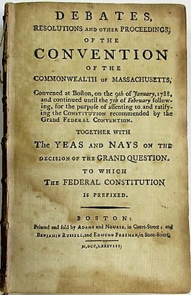 DEBATES, RESOLUTIONS AND OTHER PROCEEDINGS; OF THE CONVENTION OF THE COMMONWEALTH OF MASSACHUSETTS, CONVENED AT BOSTON, ON THE 9TH OF JANUARY 1788, AND CONTINUED UNTIL THE 7TH OF FEBRUARY FOLLOWING, FOR THE PURPOSE OF ASSENTING TO AND RATIFYING THE CONSTITUTION RECOMMENDED BY THE GRAND FEDERAL CONVENTION. TOGETHER WITH THE YEAS AND NAYS ON THE DECISION OF THE GRAND QUESTION. TO WHICH THE FEDERAL CONSTITUTION IS PREFIXED.