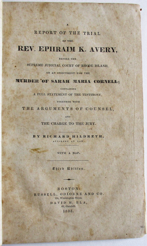 Item #34676 A REPORT OF THE TRIAL OF THE REV. EPHRAIM K. AVERY, BEFORE THE SUPREME JUDICIAL COURT OF RHODE ISLAND, ON AN INDICTMENT FOR THE MURDER OF SARAH MARIA CORNELL; CONTAINING A FULL STATEMENT OF THE TESTIMONY, TOGETHER WITH THE ARGUMENTS OF COUNSEL, AND THE CHARGE TO THE JURY. BY RICHARD HILDRETH, ATTORNEY AT LAW. WITH A MAP. THIRD EDITION. Richard Hildreth.