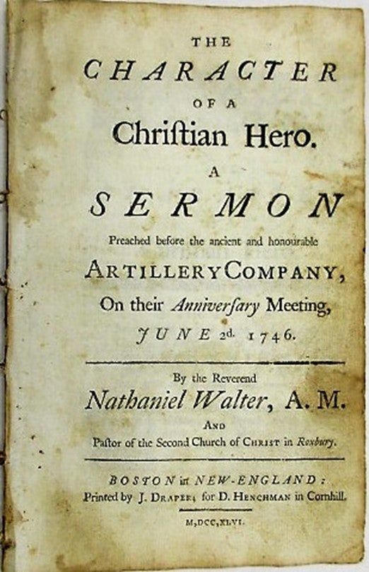 Item #34752 THE CHARACTER OF A CHRISTIAN HERO. A SERMON PREACHED BEFORE THE ANCIENT AND HONOURABLE ARTILLERY COMPANY, ON THEIR ANNIVERSARY MEETING, JUNE 2D. 1746. Nathaniel Walter.