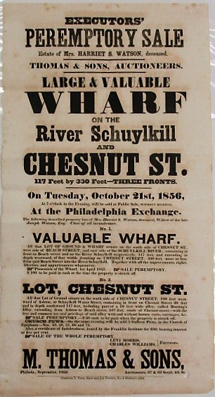 Item #34864 EXECUTORS' PEREMPTORY SALE. ESTATE OF MRS. HARRIET S. WATSON, DECEASED. THOMAS & SONS, AUCTIONEERS. LARGE & VALUABLE WHARF ON THE RIVER SCHUYLKILL AND CHESTNUT ST... ON TUESDAY, OCTOBER 21ST, 1856... NO. 1 VALUABLE WHARF. ALL THAT LOT OF GROUND & WHARF SITUATE ON THE SOUTH SIDE OF CHESTNUT ST., WEST SIDE OF BEACH STREET, AND EAST SIDE OF SCHUYLKILL RIVER; CONTAINING IN FRONT ON BEACH STREET AND ON THE RIVER SCHUYLKILL RESPECTIVELY... NO. 2 LOT, CHESTNUT ST. ALL THAT LOT OF GROUND SITUATE ON THE SOUTH SIDE OF CHESTNUT STREET, 100 FEET WESTWARD OF ASHTON, OR SCHUYLKILL WATER STREET, CONTAINING IN FRONT ON CHESTNUT STREET 20 FEET AND IN DEPTH SOUTHWARD 117 FEET, INCLUDING PART OF A 10 FEET WIDE ALLEY, CALLED BUNTING'S ALLEY... LEVI MORRIS, CHARLES WILLIAMS, EXECUTORS./ M. THOMAS & SONS, PHILADA., SEPTEMBER, 1856. AUCTIONEERS, 67 & 69 SOUTH 4TH ST. Harriet Snowden Watson.