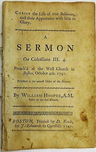 Item #35017 CHRIST THE LIFE OF TRUE BELIEVERS, AND THEIR APPEARANCE WITH HIM IN GLORY. A SERMON ON COLOSSIANS III. 4. PREACH'D AT THE WEST CHURCH IN BOSTON, OCTOBER 4TH. 1741. PUBLISHED AT THE DESIRE OF THE HEARERS. William Hooper.