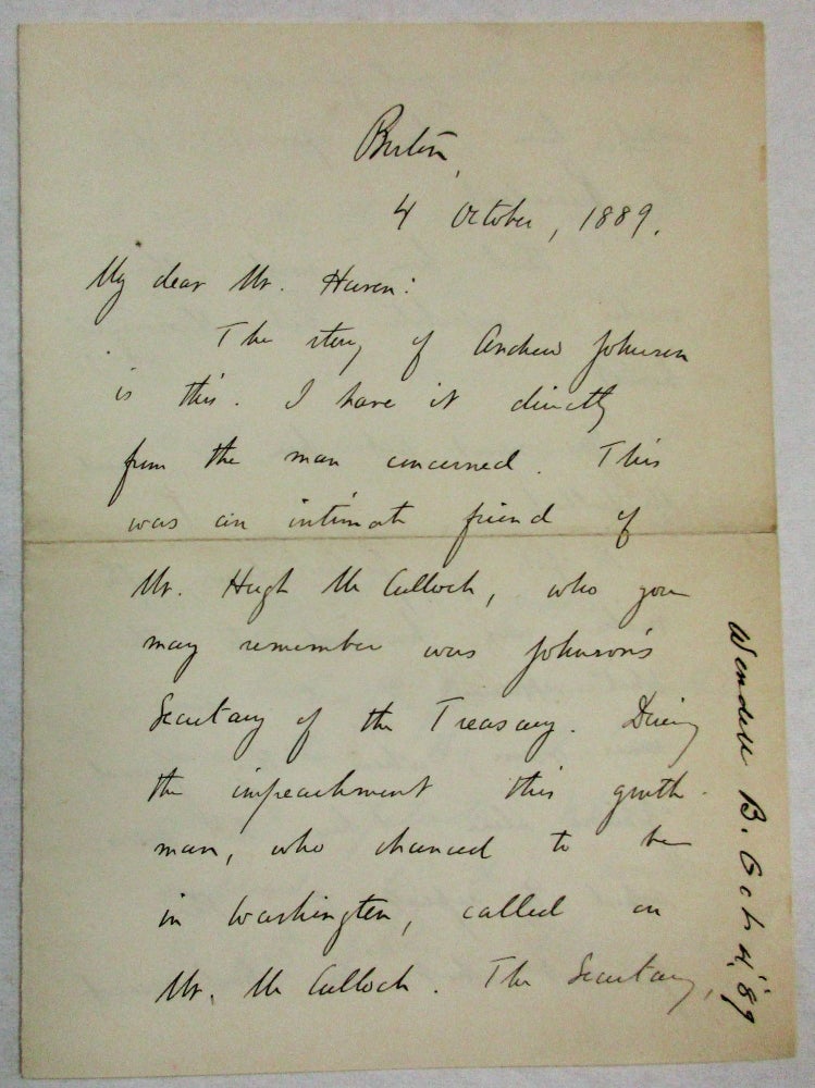 Item #35220 AUTOGRAPH LETTER SIGNED, DATED AT BOSTON, OCTOBER 4, 1889, FROM BARRETT WENDELL TO "MY DEAR MR. HAVEN," DESCRIBING PRESIDENT ANDREW JOHNSON'S DISTRAUGHT STATE DURING THE IMPEACHMENT PROCEEDINGS: "THE STORY OF ANDREW JOHNSON IS THIS. I HAVE IT DIRECTLY FROM THE MAN CONCERNED. THIS WAS AN INTIMATE FRIEND OF MR. HUGH MCCULLOCH, WHO YOU MAY REMEMBER WAS JOHNSON'S SECRETARY OF THE TREASURY. DURING THE IMPEACHMENT THIS GENTLEMAN, WHO CHANCED TO BE IN WASHINGTON, CALLED ON MR. MCCULLOCH. THE SECRETARY . . . ASKED HIM HIS OPINION OF THE PRESIDENT. " 'I THINK HIM,' SAID THE VISITOR, 'IMPOLITIC BUT THOROUGHLY HONEST.' 'YOU MUST TELL HIM SO,' SAID MR. MCCULLOCH. "IN SPITE OF PROTESTATIONS, THE VISITOR WAS HURRIED TO THE WHITE HOUSE & INTO SOME INNER ROOM, WHERE THEY FOUND JOHNSON ALONE. THERE HE WAS ASKED TO REPEAT TO THE PRESIDENT WHAT HE HAD SAID TO THE SECRETARY. WITH NATURAL HESITATION HE DID SO. WHEN HE CAME TO THE WORD 'HONEST' JOHNSON SPRANG TO HIS FEET, HELD OUT BOTH HANDS, & LITERALLY WEEPING, GRASPED THE HANDS OF THE VISITOR, TOO MUCH AFFECTED TO SPEAK. "I KNOW OF FEW MORE PATHETIC SCENES THAN THIS... IGNORANT, PATRIOTIC JOHNSON, MADDENED BY THE HOUNDS OF PARTY POLITICS, BELIEVING HIM SELF DOOMED TO STAND ALONE FOR WHAT HE BELIEVED RIGHT, & ACTUALLY AFFECTED BEYOND THE RANGE OF SPEECH BY THE MEETING WITH A SINGLE MAN WHO WAS WILLING TO AVOW BELIEF IN HIS HONESTY. JOHNSON, YOU REMEMBER, WOULD NOT DISAVOW THE UNION WHEN THE SECESSIONISTS OF TENNESSEE PUT A ROPE AROUND HIS NECK. A VULGAR FELLOW HE WAS NO DOUBT - A COMMON MAN OF THE COMMON PEOPLE. BUT IN THE END, I BELIEVE, HE WILL BE RECOGNIZED AS ONE WHO DID HIS BEST. SINCERELY YOURS, BARRETT WENDELL" Andrew Johnson, Barrett Wendell.