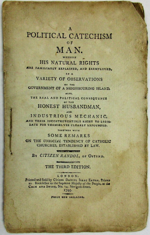 Item #35433 A POLITICAL CATECHISM OF MAN, WHEREIN HIS NATURAL RIGHTS ARE FAMILIARLY EXPLAINED, AND EXEMPLIFIED, IN A VARIETY OF OBSERVATIONS ON THE GOVERNMENT OF A NEIGHBOURING ISLAND. ALSO, THE REAL AND POLITICAL CONSEQUENCES OF THE HONEST HUSBANDMAN, AND INDUSTRIOUS MECHANIC, AND THEIR INCONTROVERTIBLE RIGHT TO LEGISLATE FOR THEMSELVES CLEARLY EXPOUNDED. TOGETHER WITH SOME REMARKS ON THE UNSOCIAL TENDENCY OF CATHOLIC CHURCHES, ESTABLISHED BY LAW. BY CITIZEN RANDOL, OF OSTEND. THE THIRD EDITION. Daniel Isaac Eaton.
