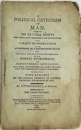 A POLITICAL CATECHISM OF MAN, WHEREIN HIS NATURAL RIGHTS ARE FAMILIARLY EXPLAINED, AND EXEMPLIFIED, IN A VARIETY OF OBSERVATIONS ON THE GOVERNMENT OF A NEIGHBOURING ISLAND. ALSO, THE REAL AND POLITICAL CONSEQUENCES OF THE HONEST HUSBANDMAN, AND INDUSTRIOUS MECHANIC, AND THEIR INCONTROVERTIBLE RIGHT TO LEGISLATE FOR THEMSELVES CLEARLY EXPOUNDED. TOGETHER WITH SOME REMARKS ON THE UNSOCIAL TENDENCY OF CATHOLIC CHURCHES, ESTABLISHED BY LAW. BY CITIZEN RANDOL, OF OSTEND. THE THIRD EDITION.