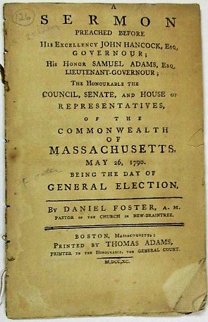 Item #35910 A SERMON PREACHED BEFORE HIS EXCELLENCY JOHN HANCOCK, ESQ. GOVERNOUR; HIS HONOR SAMUEL ADAMS, ESQ. LIEUTENANT- GOVERNOUR; THE HONOURABLE THE COUNCIL, SENATE, AND HOUSE OF REPRESENTATIVES, OF THE COMMONWEALTH OF MASSACHUSETTS, MAY 26, 1790. BEING THE DAY OF GENERAL ELECTION. Daniel Foster.