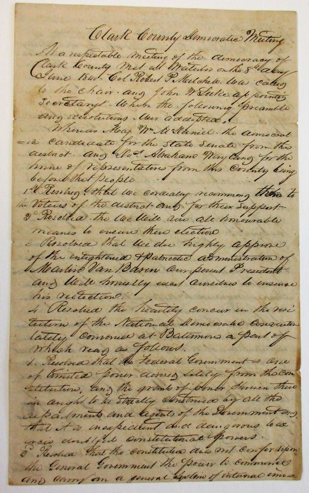 Item #36229 "CLARK COUNTY DEMOCRATIC MEETING AT A RESPECTABLE MEETING OF THE DEMOCRACY OF CLARK COUNTY MET AT WATERLOO ON THE 8TH DAY OF JUNE 1840. COL. ROBERT P. MITCHELL WAS CALLED TO THE CHAIR, AND JOHN W. LUKE APPOINTED SECRETARY WHEN THE FOLLOWING PREAMBLE AND RESOLUTIONS WERE ACCEPTED. "WHEREAS MAJ. WM. MCDANIEL, THE DEMOCRATIC CANDIDATE FOR THE STATE SENATE FROM THIS DISTRICT, AND DOCT. ABRAHAM WAYLAND FOR THE HOUSE OF REPRESENTATIVES FROM THIS COUNTY BEING BEFORE THE PEOPLE. ... RESOLVED THAT WE DO HIGHLY APPROVE OF THE ENLIGHTENED & PATRIOTIC ADMINISTRATION OF MARTIN VAN BUREN OUR PRESENT PRESIDENT..." Missouri Democratic Committee.