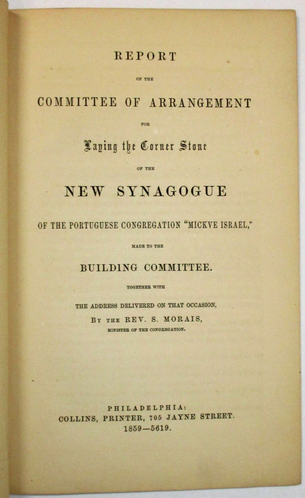 Item #36315 REPORT OF THE COMMITTEE OF ARRANGEMENT FOR LAYING THE CORNER STONE OF THE NEW SYNAGOGUE OF THE PORTUGUESE CONGREGATION "MICKVE ISRAEL," MADE TO THE BUILDING COMMITTEE. TOGETHER WITH THE ADDRESS DELIVERED ON THAT OCCASION, BY THE REV. S. MORAIS, MINISTER OF THE CONGREGATION. Congregation Mickve Israel.