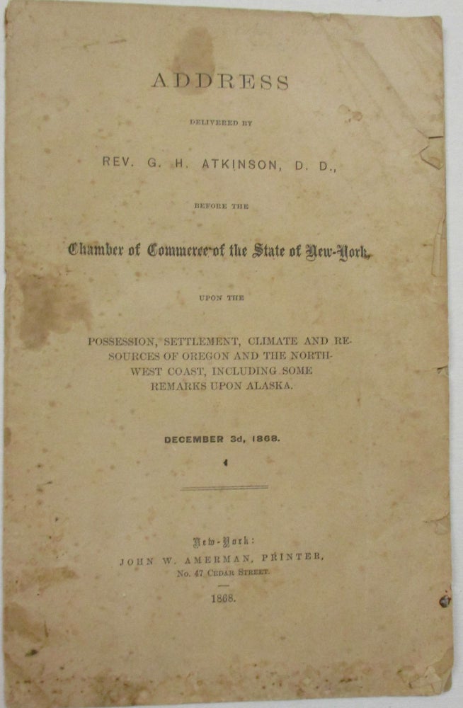 Item #36677 ADDRESS DELIVERED BY REV. G.H. ATKINSON, D.D., BEFORE THE CHAMBER OF COMMERCE OF THE STATE OF NEW-YORK, UPON THE POSSESSION, SETTLEMENT, CLIMATE, AND RESOURCES OF OREGON AND THE NORTHWEST COAST, INCLUDING SOME REMARKS UPON ALASKA. DECEMBER 3D, 1868. G. H. Atkinson.