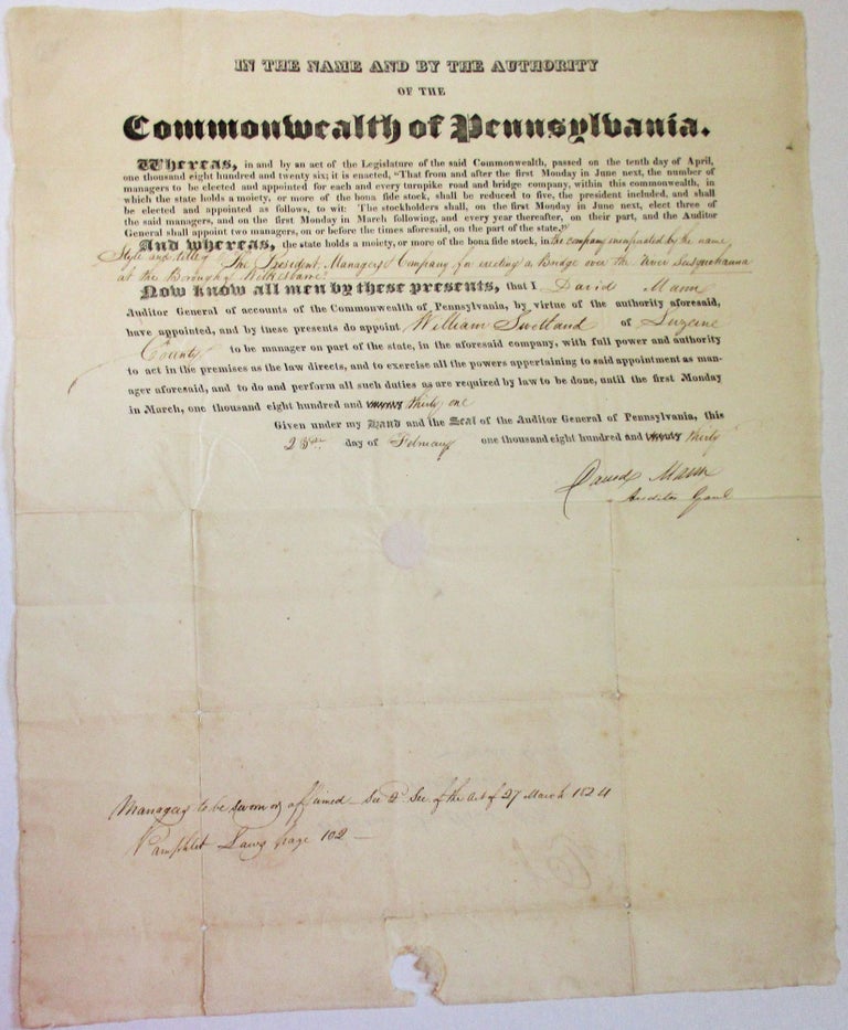 Item #36748 PRINTED DOCUMENT, COMPLETED IN MANUSCRIPT, APPOINTING A MANAGER OF THE COMPANY ERECTING A BRIDGE OVER THE SUSQUEHANNA RIVER: "IN THE NAME AND BY THE AUTHORITY OF THE COMMONWEALTH OF PENNSYLVANIA, WHEREAS, IN AND BY AN ACT OF THE LEGISLATURE OF THE SAID COMMONWEALTH, PASSED ON THE TENTH DAY OF APRIL, ONE THOUSAND EIGHT HUNDRED AND TWENTY SIX. . . AND WHEREAS, THE STATE HOLDS A MOIETY, OR MORE OF THE BONA FIDE STOCK, IN THE COMPANY INCORPORATED BY THE NAME STYLE AND TITLE OF THE PRESIDENT, MANAGERS & COMPANY FOR ERECTING A BRIDGE OVER THE RIVER SUSQUEHANNA AT THE BOROUGH OF WILKESBARRE. NOW KNOW ALL MEN BY THESE PRESENTS, THAT I DAVID MANN AUDITOR GENERAL OF ACCOUNTS OF THE COMMONWEALTH OF PENNSYLVANIA HAVE APPOINTED WILLIAM SWETLAND OF LUZERNE COUNTY TO BE MANAGER ON PART OF THE STATE, IN THE AFORESAID COMPANY UNTIL THE FIRST MONDAY IN MARCH, ONE THOUSAND EIGHT HUNDRED AND THIRTY ONE. GIVEN UNDER MY HAND AND THE SEAL OF THE AUDITOR GENERAL OF PENNSYLVANIA, THIS 23RD DAY OF FEBRUARY ONE THOUSAND EIGHT HUNDRED AND THIRTY. [signed] DAVID MANN, AUDITOR GENL. Pennsylvania.