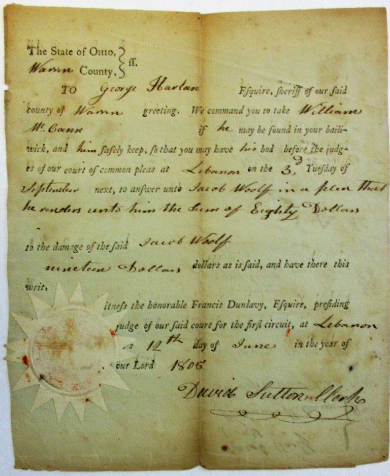 Item #36751 EARLY PRINTED OHIO SUMMONS:, COMPLETED IN NEAT INK MANUSCRIPT "THE STATE OF OHIO, WARREN COUNTY/. TO GEORGE HARLAN ESQUIRE, SHERIFF OF OUR SAID COUNTY OF WARREN GREETING. WE COMMAND YOU TO TAKE WILLIAM MCCANN IF HE MAY BE FOUND IN YOUR BAILIWICK, AND HIM SAFELY KEEP, SO THAT YOU MAY HAVE HIS BOD[Y] BEFORE THE JUDGES OF OUR COURT OF COMMON PLEAS AT LEBANON ON THE 3D TUESDAY OF SEPTEMBER NEXT, TO ANSWER UNTO JACOB WOOLF IN A PLEA THAT HE RENDERS UNTO HIM THE SUM OF EIGHTY DOLLARS TO THE DAMAGE OF THE SAID JACOB WOOLF, NINETEEN DOLLARS AS IS SAID. . . WITNESS THE HONORABLE FRANCIS DUNLAVY, ESQUIRE. . . FOR THE FIRST CIRCUIT, AT LEBANON ON THIS 12TH DAY OF JUNE IN THE YEAR OF OUR LORD 1805/ [signed] DAVID SUTTON CLERK. Ohio.