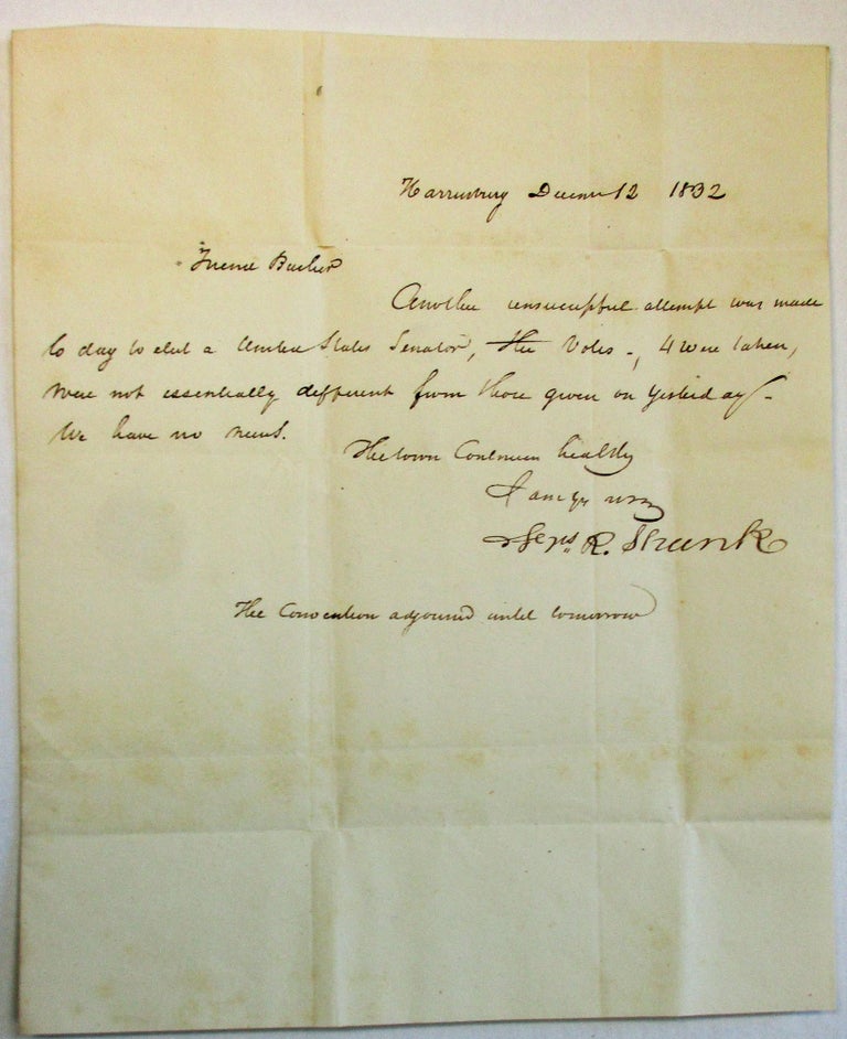 Item #36801 AUTOGRAPH LETTER SIGNED, DATED AT HARRISBURG, PA., DECEMBER 12, 1832, TO JOHN BUCHER, MEMBER OF THE HOUSE OF REPRESENTATIVES, WASHINGTON, D.C.: "FRIEND BUCHER, ANOTHER UNSUCCESSFUL ATTEMPT WAS MADE TODAY TO ELECT A UNITED STATES SENATOR. THE VOTES - 4 WERE TAKEN, WERE NOT ESSENTIALLY DIFFERENT FROM THOSE GIVEN ON YESTERDAY. WE HAVE NO NEWS./ . . . [signed] FRS. R. SHUNK/ THE CONVENTION ADJOURNED UNTIL TOMORROW." Pennsylvania Elections, Francis Shunk.