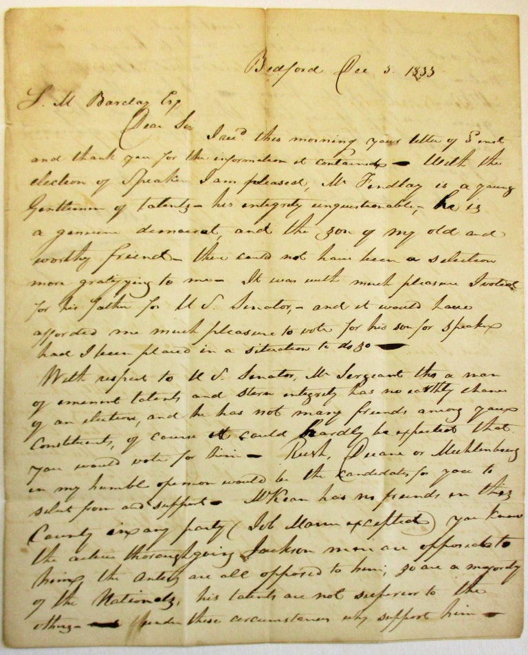 Item #36802 AUTOGRAPH LETTER SIGNED FROM BEDFORD, PA., 5 DECEMBER 1833, TO SAMUEL M. BARCLAY, HARRISBURG, DISCUSSING HIS OPPOSITION TO SAMUEL MCKEAN, CANDIDATE FOR THE U.S. SENATE SEAT VACATED BY GEORGE DALLAS: "DEAR SIR, I REC'D THIS MORNING YOUR LETTER OF SAME AND THANK YOU FOR THE INFORMATION IT CONTAINED. WITH THE ELECTION OF SPEAKER I AM PLEASED, MR. FINDLAY IS A YOUNG GENTLEMAN OF TALENTS - HIS INTEGRITY UNQUESTIONABLE, HE IS A GENUINE DEMOCRAT, AND THE SON OF MY OLD AND WORTHY FRIEND - THERE COULD NOT HAVE BEEN A SELECTION MORE GRATIFYING TO ME. IT WAS WITH GREAT PLEASURE I VOTED FOR HIS FATHER FOR U.S. SENATOR, AND IT WOULD HAVE AFFORDED ME MUCH PLEASURE TO VOTE FOR HIS SON FOR SPEAKER HAD I BEEN PLACED IN A SITUATION TO DO SO. "WITH RESPECT TO U.S. SENATOR, MR. SERGEANT THO A MAN OF EMINENT TALENTS AND STERN INTEGRITY HAS NO EARTHLY CHANCE OF AN ELECTION, AND HE HAS NOT MANY FRIENDS AMONG YOUR CONSTITUENTS, OF COURSE IT COULD HARDLY BE EXPECTED THAT YOU WOULD VOTE FOR HIM. RUSH, DUANE OR MUHLENBERG IN MY HUMBLE OPINION WOULD BE THE CANDIDATES FOR YOU TO SELECT FROM AND SUPPORT. MCKEAN HAS NO FRIENDS IN THIS COUNTY IN ANY PARTY (JOB MANN EXCEPTED) YOU KNOW THE ACTIVE THOROUGHGOING JACKSON MEN ARE OPPOSED TO HIM ... SO ARE A MAJORITY OF THE NATIONALS, HIS TALENTS ARE NOT SUPERIOR TO THE OTHERS - UNDER THESE CIRCUMSTANCES WHY SUPPORT HIM - IF YOU WISH TO REPRESENT YOUR CONSTITUENTS, YOU WILL NOT VOTE FOR HIM; AND IF YOU WANT TO BENEFIT YOUR NATIVE STATE I PRESUME YOU WOULD NOT SELECT SAML MCKEAN AS THE PROPER PERSON. I HAVE THUS FREELY GIVEN YOU MY REASONS, TAKE THEM FOR WHAT THEY ARE WORTH. HAD YOU NOT REQUESTED MY OPINION I WOULD NOT HAVE GIVEN IT. . . [signed] D. MANN." Pennsylvania Elections, David Mann.