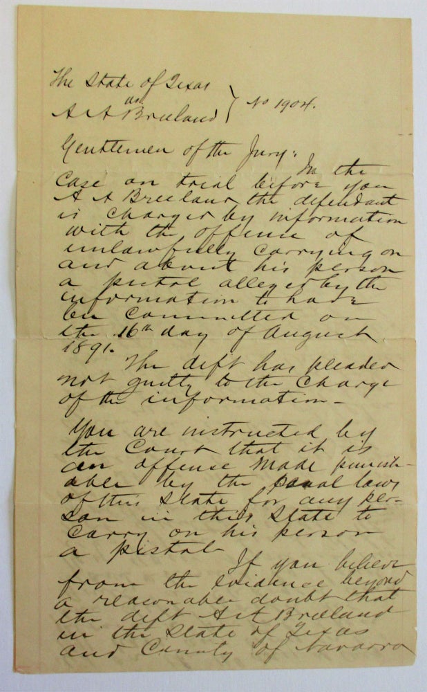 Item #36818 JURY INSTRUCTIONS IN THE CASE OF THE STATE OF TEXAS v. A.A. BREELAND [NO. 1904]: "GENTLEMEN OF THE JURY | IN THE CASE ON TRIAL BEFORE YOU A.A. BREELAND THE DEFENDANT IS CHARGED BY INFORMATION WITH THE OFFENSE OF UNLAWFULLY CARRYING ON AND ABOUT HIS PERSON A PISTOL ALLEGED BY THE INFORMATION TO HAVE BEEN COMMITTED ON THE 16TH DAY OF AUGUST 1891. "THE DEFT HAS PLEADED NOT GUILTY TO THE CHARGE OF THE INFORMATION. "YOU ARE INSTRUCTED BY THE COURT THAT IT IS AN OFFENSE MADE PUNISHABLE BY THE PENAL LAWS OF THIS STATE FOR ANY PERSON IN THIS STATE TO CARRY ON HIS PERSON A PISTOL. "IF YOU BELIEVE FROM THE EVIDENCE BEYOND REASONABLE DOUBT THAT THE DEFT A.A. BREELAND. . . DID HAVE AND CARRY ON HIS PERSON A PISTOL THEN THE DEFT. WOULD BE GUILTY AS CHARGED AND YOU SHOULD SO FIND BY YOUR VERDICT UNLESS YOU FIND DEFT NOT GUILTY UNDER THE FOLLOWING INSTRUCTION VIZ: "IT IS NO OFFENCE FOR A PERSON TO CARRY ON HIS PERSON A PISTOL WHEN HE IS CHANGING HIS RESIDENCE OR PLACE OF ABODE AND SIMPLY TRANSPORTS THE PISTOL FROM HIS OLD RESIDENCE TO THE NEW ONE, AND IF YOU FIND DEFT DID CARRY THE PISTOL AT THE DATE CHARGED AND YOU BELIEVE THAT HE WAS ONLY TRANSPORTING IT FROM HIS FORMER RESIDENCE TO A NEW ONE TO WHICH HE WAS MOVING OR IF YOU HAVE A REASONABLE DOUBT AS TO THIS BEING THE CASE YOU WILL ACQUIT DEFT. "YOU ARE THE EXCLUSIVE JUDGES OF THE FACTS PROVED, THE WEIGHT OF THE EVIDENCE AND THE CREDIBILITY OF THE WITNESSES. "THE DEFT IS PRESUMED TO BE INNOCENT TILL HIS GUILT IS ESTABLISHED BY LEGAL EVIDENCE AND IF YOU HAVE ANY REASONABLE DOUBT AS TO DEFT'S GUILTY YOU WILL ACQUIT HIM. "IF YOU FIND DEFT GUILTY YOU WILL ASSES HIS PUNISHMENT BY A FINE OF NOT LESS THAN TWENTY FIVE NOR MORE THAN TWO HUNDRED DOLLARS OR BY IMPRISONMENT IN THE CO JAIL NOT LESS THAN NOR MORE THAN THIRTY DAYS OR BY BOTH SUCH FINE AND IMPRISONMENT IN YOUR DISCRETION. "IF YOU FIND DEFT NOT GUILTY SO SAY AND NO MORE. "JNO H. RICE, CO. JUDGE" Texas.