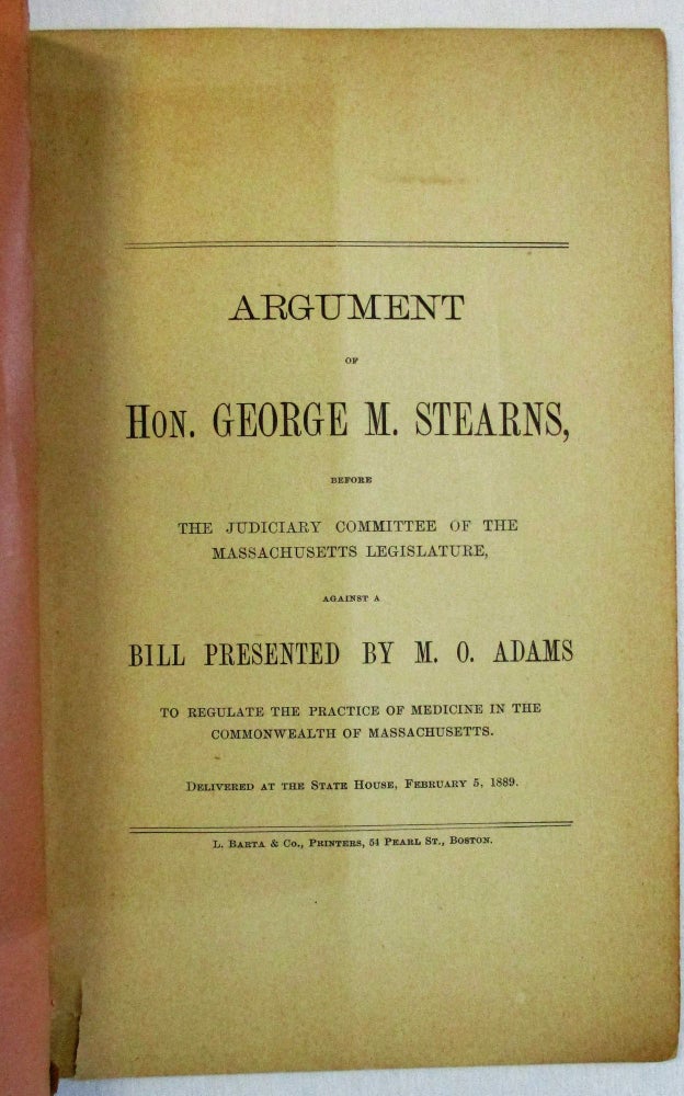 Item #36899 ARGUMENT OF HON. GEORGE M. STEARNS, BEFORE THE JUDICIARY COMMITTEE OF THE MASSACHUSETTS LEGISLATURE, AGAINST A BILL PRESENTED BY M.O. ADAMS TO REGULATE THE PRACTICE OF MEDICINE IN THE COMMONWEALTH OF MASSACHUSETTS. DELIVERED AT THE STATE HOUSE, FEBRUARY 5, 1889. Christian Science, George M. Stearns.