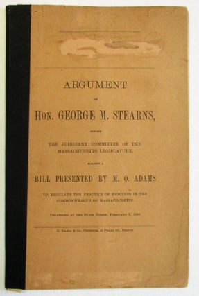 ARGUMENT OF HON. GEORGE M. STEARNS, BEFORE THE JUDICIARY COMMITTEE OF THE MASSACHUSETTS LEGISLATURE, AGAINST A BILL PRESENTED BY M.O. ADAMS TO REGULATE THE PRACTICE OF MEDICINE IN THE COMMONWEALTH OF MASSACHUSETTS. DELIVERED AT THE STATE HOUSE, FEBRUARY 5, 1889.