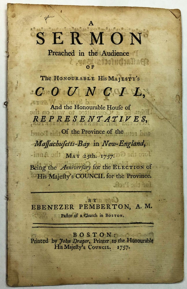 Item #37049 A SERMON PREACHED IN THE AUDIENCE OF THE HONOURABLE HIS MAJESTY'S COUNCIL, AND THE HONOURABLE HOUSE OF REPRESENTATIVES, OF THE PROVINCE OF THE MASSACHUSETTS-BAY IN NEW- ENGLAND, MAY 25TH. 1757. BEING THE ANNIVERSARY FOR THE ELECTION OF HIS MAJESTY'S COUNCIL FOR THE PROVINCE. Ebenezer Pemberton.