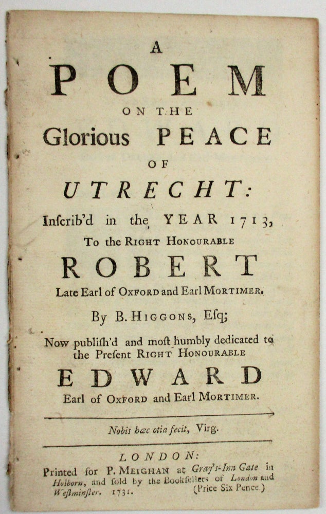 Item #37294 A POEM ON THE GLORIOUS PEACE OF UTRECHT: INSCRIB'D IN THE YEAR 1713, TO THE RIGHT HONOURABLE ROBERT LATE EARLY OF OXFORD AND EARL MORTIMER. NOW PUBLISH'D AND MOST HUMBLY DEDICATED TO THE PRESENT RIGHT HONOURABLE EDWARD EARL OF OXFORD AND EARLY MORTIMER. Higgons, evill.