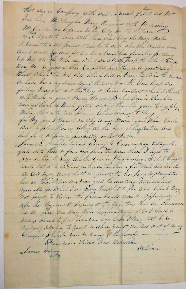 Item #37405 AUTOGRAPH LETTER SIGNED, DATED AT FRANKLIN COUNTY, PENNSYLVANIA, JULY 26, 1844, TO JAMES EWING, WASHINGTON COUNTY, PENNSYLVANIA, DISCUSSING HIS RECENT EXPERIENCES TRAVELING AND MENTIONING THE UPCOMING WHIG MEETING. "WE HAVE HAD A DRY SEASON SINCE I RETURNED HOME THE CORN CROP IS FAILING VERY FAST BUT THIS DAY IT RAINS CONSTANT WHICH I THINK WILL MAKE A GREAT MANY THOUSAND BUSHELS OF CORN. I THINK A MUCH GREATER BLESSING THAN THE GREAT CLAY WHIG MEETING THAT IS TO TAKE PLACE IN CHAMBERSBURG TODAY. FOR MY PART I CANNOT SEE WHY ANY MORAL, GOOD MAN COULD WISH TO PLACE HENRY CLAY AT THE HEAD OF THE NATION AND LOOK FOR A BLESSING OF PROSPERITY ON THAT NATION. . . [signed] YOUR DEAR FRIEND AND WELLWISHER, WM. LINN" William Linn.