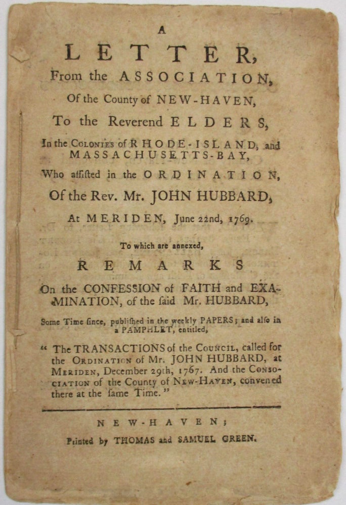 Item #37413 A LETTER, FROM THE ASSOCIATION, OF THE COUNTY OF NEW-HAVEN, TO THE REVEREND ELDERS, IN THE COLONIES OF RHODE-ISLAND, AND MASSACHUSETTS-BAY, WHO ASSISTED IN THE ORDINATION, OF THE REV. MR. JOHN HUBBARD, AT MERIDEN, JUNE 22ND, 1769. TO WHICH ARE ANNEXED, REMARKS ON THE CONFESSION OF FAITH AND EXAMINATION, OF THE SAID HUBBARD. Benjamin Trumbull.