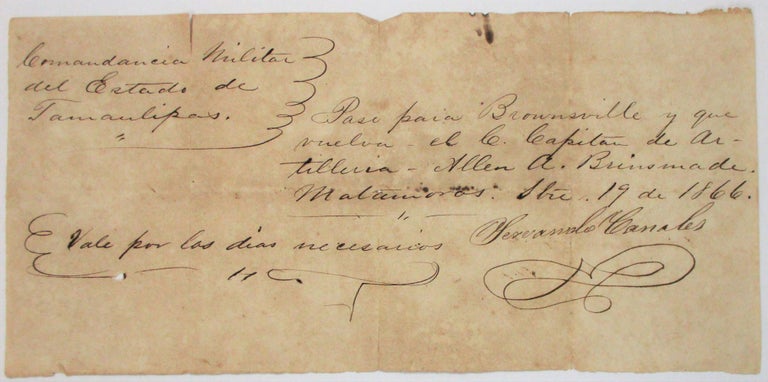 Item #37416 TWO AUTOGRAPH DOCUMENTS SIGNED CONCERNING A FORMER CONFEDERATE ARTILLERY MAN WHO EXILED HIMSELF TO MEXICO TO SERVE IN THE MEXICAN ARMY: [1] AUTOGRAPH LETTER SIGNED, TO "CAPT. A.A. BRINSMADE," FROM GENERAL JOSE MARIA JESUS CARBAJAL, AT MATAMOROS 13 JULY 1866: "SIR, YOU WILL FORTH WITH TAKE COMMAND OF THE ARTILLERY AT THE FORT CALLED DE COLEGIO AND PLACE THE GUNS IN ORDER." [2] AUTOGRAPH DOCUMENT SIGNED, IN SPANISH, BY SERVANDO CANALES, 19 SEPTEMBER 1866: A PASS FOR CAPTAIN BRINSMADE TO TRAVEL FROM MATAMOROS ACROSS THE RIO GRANDE TO BROWNSVILLE, TEXAS. Confederate, Allan A. Brinsmade.