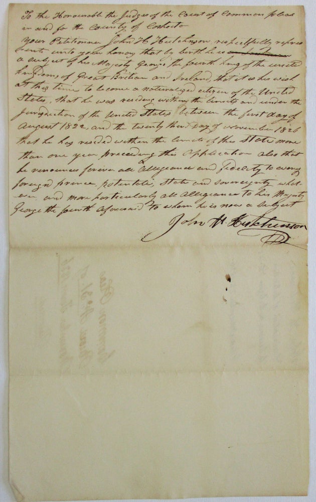 Item #37445 "TO THE HONOURABLE THE JUDGES OF THE COURT OF COMMON PLEAS IN AND FOR THE COUNTY OF COSHOCTON. YOUR PETITIONER JOHN H. HUTCHINSON RESPECTFULLY REPRESENTS UNTO YOUR HONORS THAT BY BIRTH HE IS A SUBJECT OF HIS MAJESTY GEORGE THE FOURTH KING OF THE UNITED KINGDOMS OF GREAT BRITAIN AND IRELAND, THAT IT IS HIS WISH AT THIS TIME TO BECOME A NATURALIZED CITIZEN OF THE UNITED STATES, THAT HE WAS RESIDING WITHIN THE LIMITS AND UNDER THE JURISDICTION OF THE UNITED STATES BETWEEN THE FIRST DAY OF AUGUST 1822, AND THE TWENTY THIRD DAY OF NOVEMBER 1826, THAT HE HAS RESIDED WITH THE LIMITS OF THIS STATE MORE THAN ONE YEAR PRECEDING THIS APPLICATION. ALSO THAT HE RENOUNCES FOREVER ALL ALLEGIANCE AND FIDELITY TO EVERY FOREIGN PRINCE, POTENTATE, STATE AND SOVEREIGNTY WHATEVER, AND MORE PARTICULARLY ALL ALLEGIANCE TO HIS MAJESTY GEORGE THE FOURTH AFORESAID TO WHOM HE IS NOW A SUBJECT. JOHN H. HUTCHINSON" American Citizenship, John H. Hutchinson.