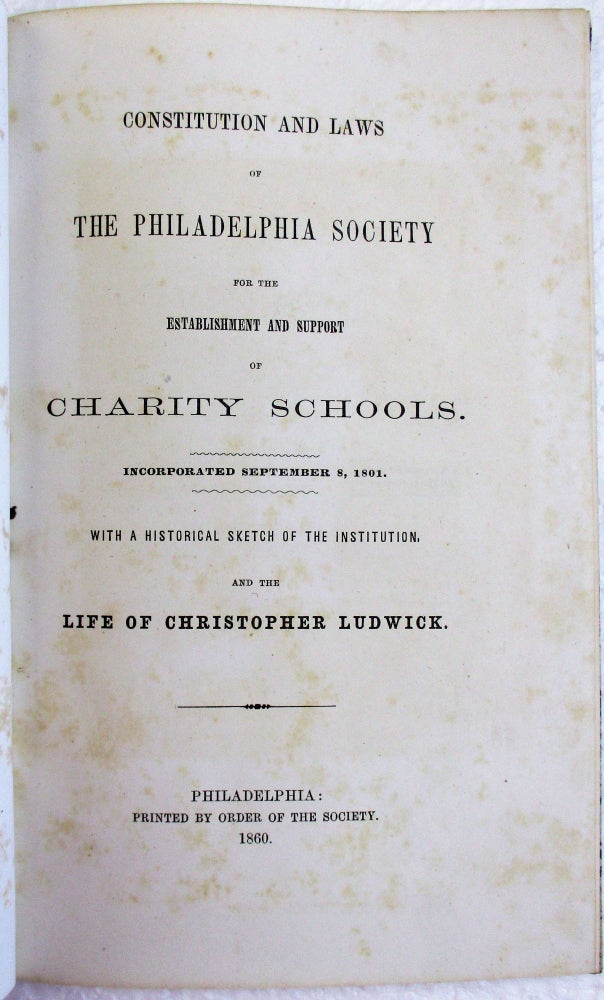 Item #37517 CONSTITUTION AND LAWS OF THE PHILADELPHIA SOCIETY FOR THE ESTABLISHMENT AND SUPPORT OF CHARITY SCHOOLS, INCORPORATED SEPTEMBER 8, 1861. WITH A HISTORICAL SKETCH OF THE INSTITUTION, AND THE LIFE OF CHRISTOPHER LUDWICK. Philadelphia Society for the Establishment, Support of Charity Schools.