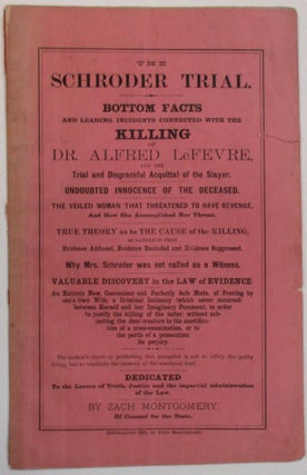 THE SCHRODER TRIAL. BOTTOM FACTS AND LEADING INCIDENTS CONNECTED WITH THE KILLING OF DR. ALFRED LeFEVRE, AND THE TRIAL AND DISGRACEFUL ACQUITTAL OF THE SLAYER. UNDOUBTED INNOCENCE OF THE DECEASED. THE VEILED WOMAN THAT THREATENED TO HAVE REVENGE, AND HOW SHE ACCOMPLISHED HER THREAT. TRUE THEORY AS TO THE CAUSE OF THE KILLING, AS GATHERED FROM EVIDENCE ADDUCED, EVIDENCE EXCLUDED AND EVIDENCE SUPPRESSED. WHY MRS. SCHRODER WAS NOT CALLED AS A WITNESS. VALUABLE DISCOVERY IN THE LAW OF EVIDENCE. AN ENTIRELY NEW, CONVENIENT AND PERFECTLY SAFE MODE, OF PROVING BY ONE'S OWN WIFE, A CRIMINAL INTIMACY (WHICH NEVER OCCURRED) BETWEEN HERSELF AND HER IMAGINARY PARAMOUR, IN ORDER TO JUSTIFY THE KILLING OF THE LATTER: WITHOUT SUBJECTING THE DEAR CREATURE TO THE MORTIFICATION OF A CROSS-EXAMINATION, OR TO THE PERILS OF A PROSECUTION FOR PERJURY. THE AUTHOR'S OBJECT IN PUBLISHING THIS PAMPHLET IS NOT TO VILLIFY GUILTY LIVING, BUT TO VINDICATE THE MEMORY OF THE SLANDERED DEAD. DEDICATED TO THE LOVERS OF TRUTH, JUSTICE AND THE IMPARTIAL ADMINISTRATION OF THE LAW. BY ZACH MONTGOMERY, OF COUNSEL FOR THE STATE.