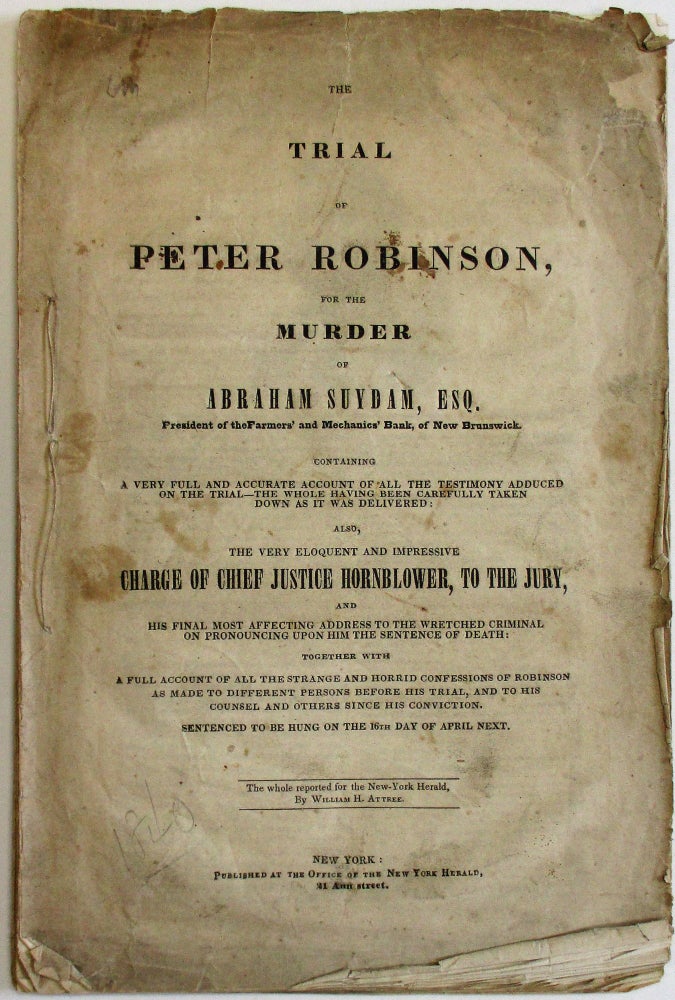Item #37732 THE TRIAL OF PETER ROBINSON, FOR THE MURDER OF ABRAHAM SUYDAM, ESQ. PRESIDENT OF THE FARMERS' AND MECHANICS' BANK, OF NEW BRUNSWICK, CONTAINING A VERY FULL AND ACCURATE ACCOUNT OF ALL THE TESTIMONY ADDUCED ON THE TRIAL-- THE WHOLE HAVING BEEN CAREFULLY TAKEN DOWN AS IT WAS DELIVERED: ALSO, THE VERY ELOQUENT AND IMPRESSIVE CHARGE OF CHIEF JUSTICE HORNBLOWER, TO THE JURY, AND HIS FINAL MOST AFFECTING ADDRESS TO THE WRETCHED CRIMINAL ON PRONOUNCING UPON HIM THE SENTENCE OF DEATH: TOGETHER WITH A FULL ACCOUNT OF ALL THE STRANGE AND HORRID CONFESSIONS OF ROBINSON AS MADE TO DIFFERENT PERSONS BEFORE HIS TRIAL, AND TO HIS COUNSEL AND OTHERS SINCE HIS CONVICTION. SENTENCED TO BE HUNG ON THE 16TH DAY OF APRIL NEXT. THE WHOLE REPORTED FOR THE NEW-YORK HERALD, BY WILLIAM H. ATTREE. Peter Robinson.