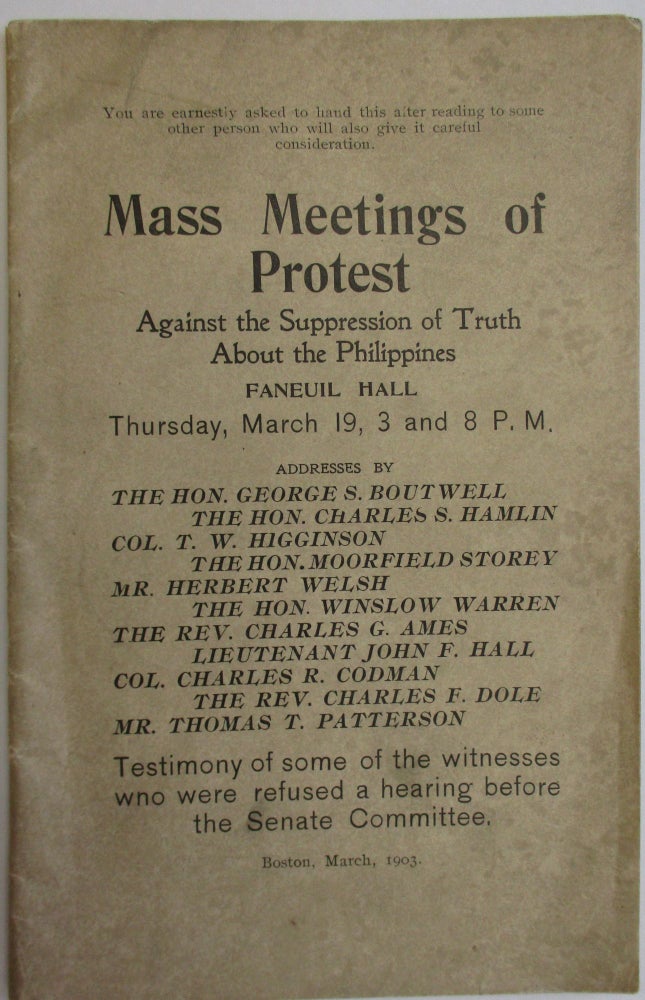 Item #37755 MASS MEETINGS OF PROTEST AGAINST THE SUPPRESSION OF TRUTH ABOUT THE PHILIPPINES. FANEUIL HALL THURSDAY, MARCH 19, 3 AND 8 P.M. ADDRESSES BY THE HON. GEORGE S. BOUTWELL, THE HON. CHARLES S. HAMLIN, COL. T.W. HIGGINSON, THE HON. MOORFIELD STOREY ... TESTIMONY OF SOME OF THE WITNESSES WHO WERE REFUSED A HEARING BEFORE THE SENATE COMMITTEE. Philippines.