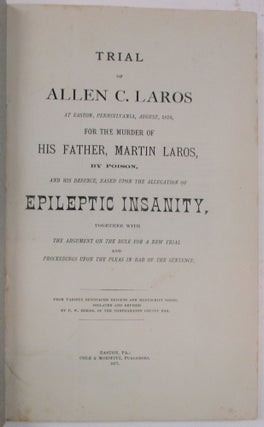 TRIAL OF ALLEN C. LAROS AT EASTON, PENNSYLVANIA, AUGUST, 1876, FOR THE MURDER OF HIS FATHER, MARTIN LAROS, BY POISON, AND HIS DEFENCE, BASED UPON THE DEFENCE OF EPILEPTIC INSANITY, TOGETHER WITH THE ARGUMENT ON THE RULE FOR A NEW TRIAL AND PROCEEDINGS UPON THE PLEAS IN BAR OF THE SENTENCE.