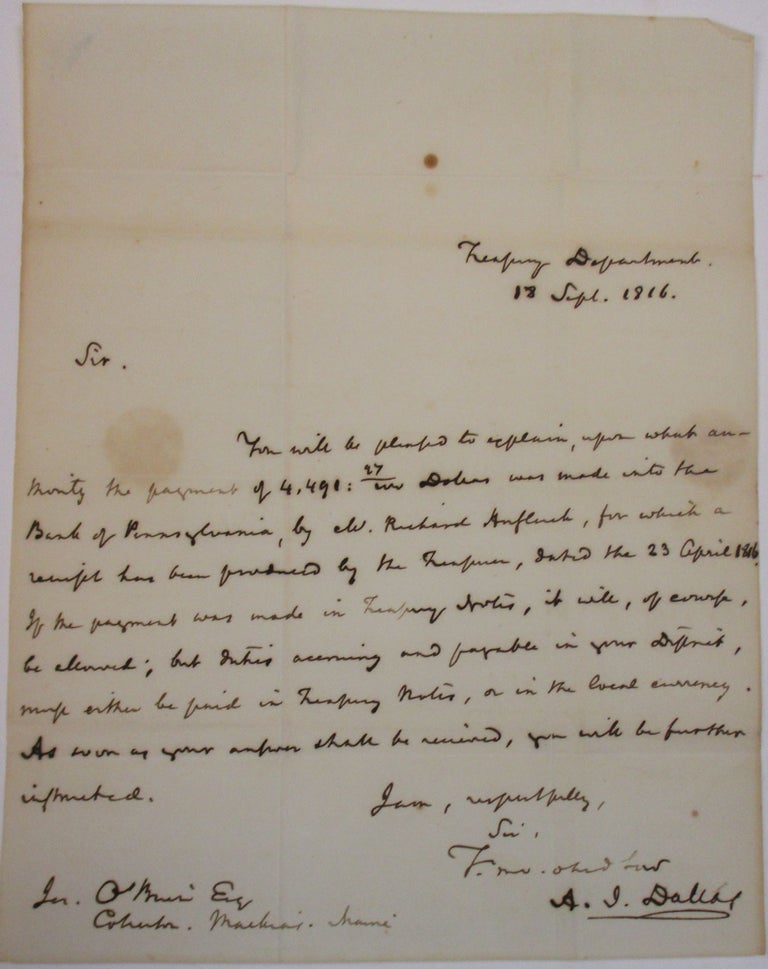 Item #37840 TREASURY DEPARTMENT | 18 SEPT. 1816. | SIR. | YOU WILL BE PLEASED TO EXPLAIN, UPON WHICH AUTHORITY THE PAYMENT OF 4,491.27 DOLLARS WAS MADE INTO THE BANK OF PENNSYLVANIA, BY W. RICHARD AUFLUCK [?], FOR WHICH A RECEIPT HAS BEEN PRODUCED BY THE TREASURER, DATED THE 23 APRIL 1816. IF THE PAYMENT WAS MADE IN TREASURY NOTES, IT WILL, OF COURSE, BE ALLOWED; BUT INTEREST [?] ACCRUING AND PAYABLE IN YOUR DISTRICT, MUST EITHER BE PAID IN TREASURY NOTES, OR IN THE LOCAL CURRENCY. AS SOON AS YOUR ANSWER SHALL BE RECEIVED, YOU WILL BE FURTHER INSTRUCTED. | I AM, RESPECTFULLY, | SIR, | YR MO. OBED. SERVT | A.J. DALLAS | JER. O'BRIEN ESQ. | COLLECTOR. MACHIAS. MAINE. Alexander J. Dallas.