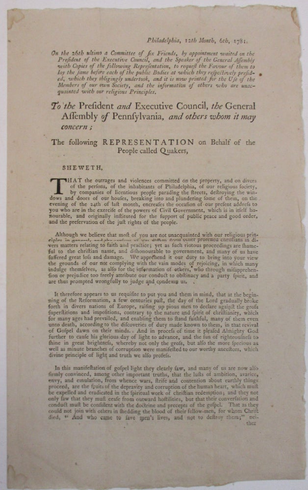 Item #37851 PHILADELPHIA, 12TH MONTH, 6TH, 1781. ON THE 26TH ULTIMO A COMMITTEE OF SIX FRIENDS, BY APPOINTMENT WAITED ON THE PRESIDENT OF THE EXECUTIVE COUNCIL, AND THE SPEAKER OF THE GENERAL ASSEMBLY... TO THE PRESIDENT AND EXECUTIVE COUNCIL, THE GENERAL ASSEMBLY OF PENNSYLVANIA, AND OTHERS WHOM IT MAY CONCERN: THE FOLLOWING REPRESENTATION, ON BEHALF OF THE PEOPLE CALLED QUAKERS, SHEWETH, THAT THE OUTRAGES AND VIOLENCES COMMITTED ON THE PROPERTY, AND ON DIVERS OF THE PERSONS OF THE INHABITANTS OF PHILADELPHIA, OF OUR RELIGIOUS SOCIETY, BY COMPANIES OF LICENTIOUS PEOPLE PARADING THE STREETS, DESTROYING THE WINDOWS AND DOORS OF OUR HOUSES, BREAKING INTO AND PLUNDERING SOME OF THEM. Society of Friends.