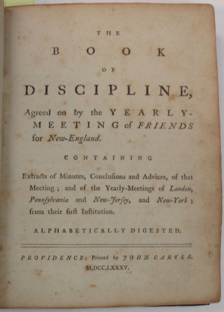 Item #37855 THE BOOK OF DISCIPLINE, AGREED ON BY THE YEARLY-MEETING OF FRIENDS FOR NEW-ENGLAND. CONTAINING EXTRACTS OF MINUTES, CONCLUSIONS AND ADVICES, OF THAT MEETING; AND OF THE YEARLY-MEETINGS OF LONDON, PENNSYLVANIA AND NEW-JERSEY, AND NEW-YORK; FROM THEIR FIRST INSTITUTION. ALPHABETICALLY DIGESTED. Society of Friends.