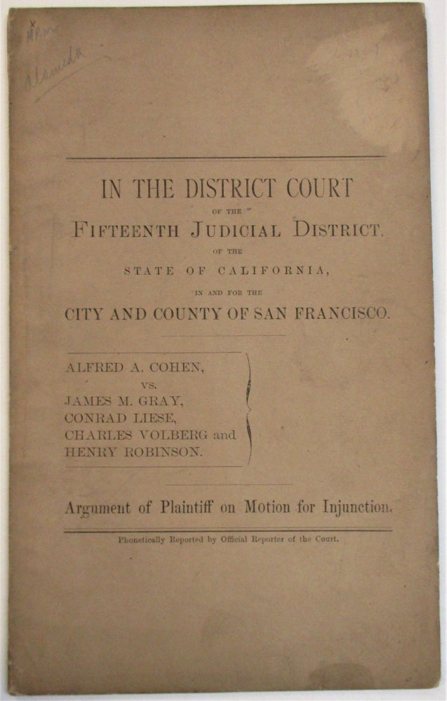 Item #37876 IN THE DISTRICT COURT OF THE FIFTEENTH JUDICIAL DISTRICT OF THE STATE OF CALIFORNIA, IN AND FOR THE CITY AND COUNTY OF SAN FRANCISCO. ALFRED A. COHEN, VS. JAMES M. GRAY. CONRAD LIESE, CHARLES VOLBERG AND HENRY ROBINSON. ARGUMENT OF PLAINTIFF ON MOTION FOR INJUNCTION. Alfred A. Cohen.