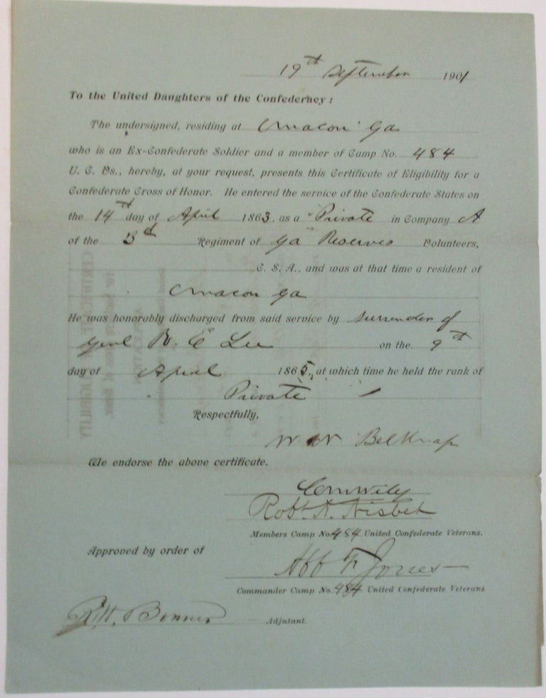 Item #37940 "TO THE UNITED DAUGHTERS OF THE CONFEDERACY: THE UNDERSIGNED, RESIDING AT MACON GA WHO IS AN EX-CONFEDERATE SOLDIER AND A MEMBER OF CAMP NO. 484 U.C.VS., HEREBY, AT YOUR REQUEST, PRESENTS THIS CERTIFICATE OF ELIGIBILITY FOR A CONFEDERATE CROSS OF HONOR. HE ENTERED THE SERVICE OF THE CONFEDERATE STATES ON THE14TH DAY OF APRIL 1863, AS A PRIVATE IN COMPANY A OF THE 3RD REGIMENT OF GA RESERVES VOLUNTEERS, C.S.A., AND WAS AT THAT TIME A RESIDENT OF MACON, GA. HE WAS HONORABLY DISCHARGED FROM SAID SERVICE BY SURRENDER OF GEN. R.E. LEE ON THE 9TH DAY OF APRIL, 1865, AT WHICH TIME HE HELD THE RANK OF PRIVATE. "RESPECTFULLY, W.N. BELKNAP "WE ENDORSE THE ABOVE CERTIFICATE. | C.M. WILEY| ROBT. A. NISBET| "MEMBERS CAMP NO. 484, UNITED CONFEDERATE VETERANS| "APPROVED BY ORDER OF AFF. F. JONES| COMMANDER CAMP NO. 484 UNITED CONFEDERATE VETERANS. "R.W. BONNER ADJUTANT." United Daughters of the Confederacy.