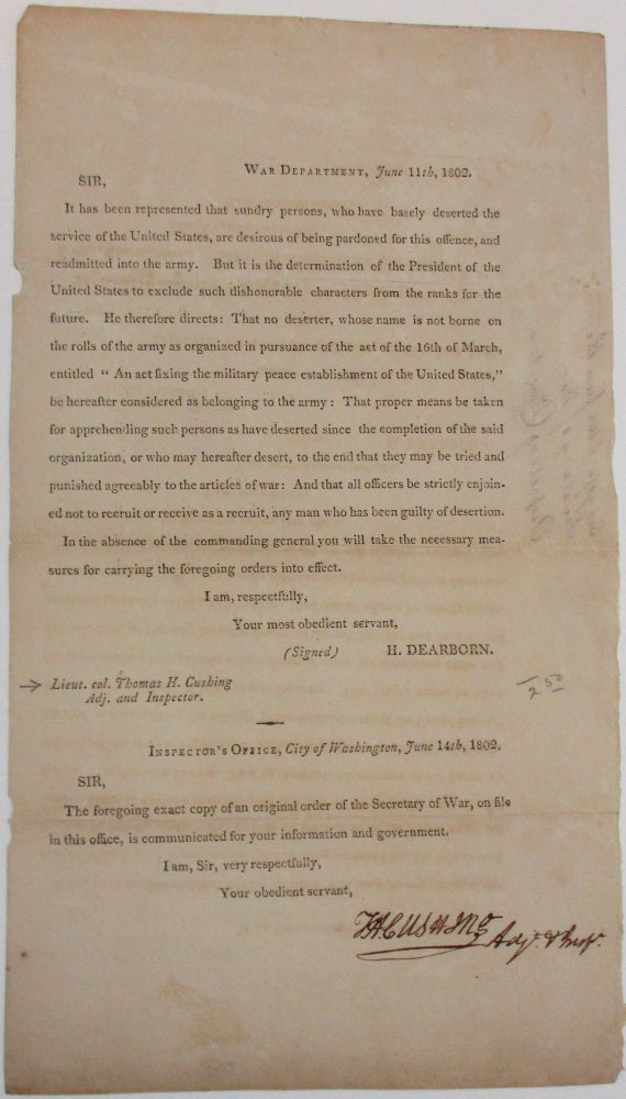 Item #37945 "WAR DEPARTMENT, JUNE 11TH, 1802. | SIR, | IT HAS BEEN REPRESENTED THAT SUNDRY PERSONS, WHO HAVE BASELY DESERTED THE SERVICE OF THE UNITED STATES, ARE DESIROUS OF BEING PARDONED FOR THIS OFFENCE, AND READMITTED INTO THE ARMY. BUT IT IS THE DETERMINATION OF THE PRESIDENT OF THE UNITED STATES TO EXCLUDE SUCH DISHONORABLE CHARACTERS FROM THE RANKS FOR THE FUTURE. HE THEREFORE DIRECTS: THAT NO DESERTER, WHOSE NAME IS NOT BORNE ON THE ROLLS OF THE ARMY AS ORGANIZED IN PURSUANCE OF THE ACT OF THE 16TH OF MARCH, ENTITLED "AN ACT FIXING THE MILITARY PEACE ESTABLISHMENT OF THE UNITED STATES," BE HEREAFTER CONSIDERED AS BELONGING TO THE ARMY: THAT PROPER MEANS BE TAKEN FOR APPREHENDING SUCH PERSONS AS HAVE DESERTED ... AND THAT ALL OFFICERS BE STRICTLY ENJOINED NOT TO RECRUIT OR RECEIVE AS A RECRUIT, ANY MAN WHO HAS BEEN GUILTY OF DESERTION. H. DEARBORN" Henry Dearborn.