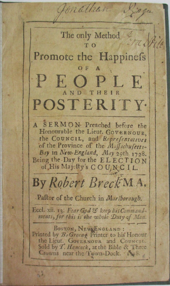 Item #38029 THE ONLY METHOD TO PROMOTE THE HAPPINESS OF A PEOPLE AND THEIR POSTERITY. A SERMON PREACHED BEFORE THE HONOURABLE THE LIEUT. GOVERNOUR, THE COUNCIL, AND REPRESENTATIVES OF THE PROVINCE OF THE MASSACHUSETTS-BAY IN NEW-ENGLAND, MAY 29TH. 1728. BEING THE DAY FOR THE ELECTION OF HIS MAJESTY'S COUNCIL. BY... PASTOR OF THE CHURCH IN MARLBOROUGH. Robert Breck.