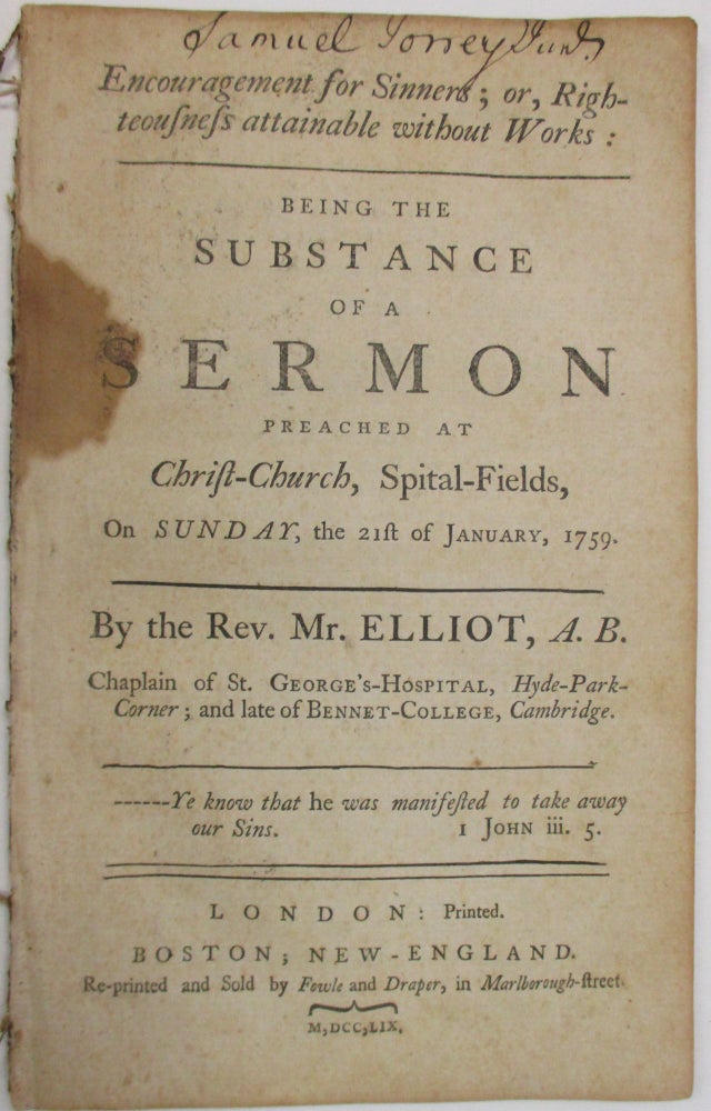 Item #38032 ENCOURAGEMENT FOR SINNERS; OR, RIGHTEOUSNESS ATTAINABLE WITHOUT WORKS: BEING THE SUBSTANCE OF A SERMON PREACHED AT CHRIST-CHURCH, SPITAL-FIELDS, ON SUNDAY, THE 21ST OF JANUARY, 1759. BY THE REV. MR. ELLIOT, A.B. CHAPLAIN OF ST. GEORGE'S-HOSPITAL, HYDE-PARK-CORNER; AND LATE OF BENNET-COLLEGE, CAMBRIDGE. Elliot, Richard.