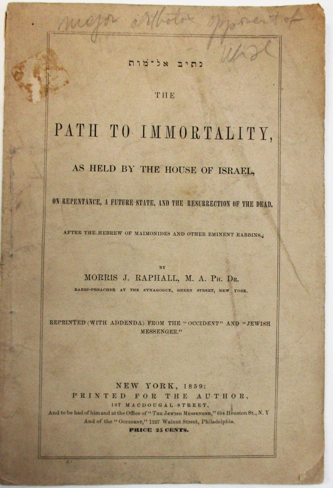 Item #38038 THE PATH TO IMMORTALITY, AS HELD BY THE HOUSE OF ISRAEL, ON REPENTANCE, A FUTURE STATE, AND THE RESURRECTION OF THE DEAD. AFTER THE HEBREW OF MAIMONIDES AND OTHER EMINENT RABBINS. BY MORRIS J. RAPHALL, M.A. PH. DR. RABBI-PREACHER AT THE SYNAGOGUE, GREEN STREET, NEW YORK. REPRINTED (WITH ADDENDA) FROM THE "OCCIDENT" AND "JEWISH MESSENGER." Morris J. Raphall.