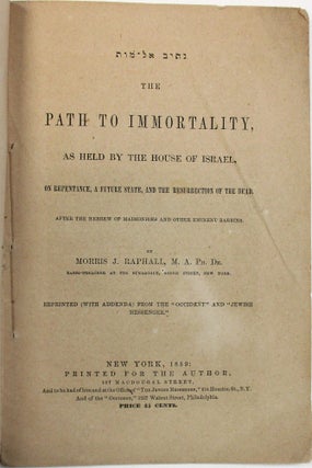 THE PATH TO IMMORTALITY, AS HELD BY THE HOUSE OF ISRAEL, ON REPENTANCE, A FUTURE STATE, AND THE RESURRECTION OF THE DEAD. AFTER THE HEBREW OF MAIMONIDES AND OTHER EMINENT RABBINS. BY MORRIS J. RAPHALL, M.A. PH. DR. RABBI-PREACHER AT THE SYNAGOGUE, GREEN STREET, NEW YORK. REPRINTED (WITH ADDENDA) FROM THE "OCCIDENT" AND "JEWISH MESSENGER."