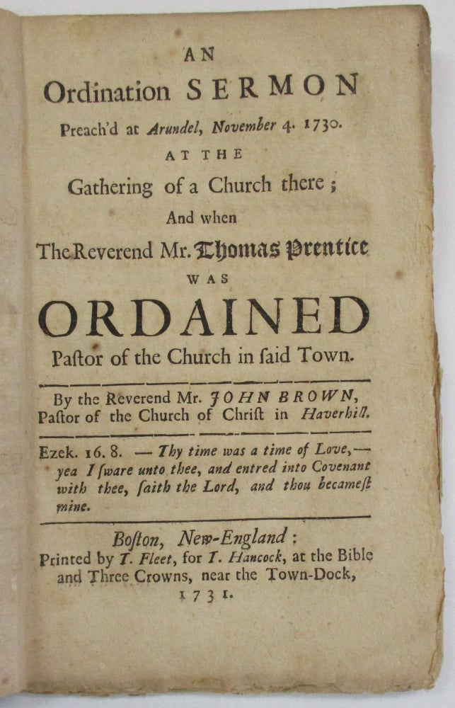 Item #38088 AN ORDINATION SERMON PREACH'D AT ARUNDEL, NOVEMBER 4. 1730. AT THE GATHERING OF A CHURCH THERE; AND WHEN THE REVEREND MR. THOMAS PRENTICE WAS ORDAINED PASTOR OF THE CHURCH IN SAID TOWN. BY THE REVEREND MR. JOHN BROWN, PASTOR OF THE CHURCH OF CHRIST IN HAVERHILL. John Brown.