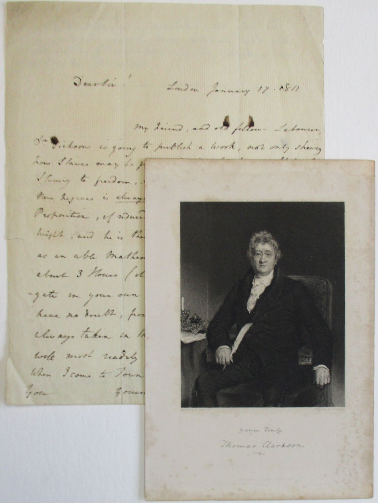 Item #38223 AUTOGRAPH LETTER, SIGNED BY CLARKSON, 17 JANUARY 1811 FROM LONDON, TO WILLIAM FREND, DISCUSSING DR. WILLIAM DICKSON'S UPCOMING PUBLICATION ABOUT SLAVERY: "MY FRIEND, AND OLD FELLOW-LABOURER, DR. DICKSON IS GOING TO PUBLISH A WORK, NOT ONLY SHEWING HOW SLAVES MAY BE GRADUALLY BROUGHT FROM A STATE OF SLAVERY TO FREEDOM, BUT ALSO THAT THE PURCHASE OF NEW NEGROES IS ALWAYS ATTENDED WITH LOSS. THIS LATTER PROPOSITION, IF REDUCED TO AN AXIOM, WOULD HAVE ITS MIGHT, AND HE IS THEREFORE VERY DESIROUS, THAT YOU, AS AN ABLE MATHEMATICIAN, SHOULD GIVE HIM ABOUT 3 HOURS [IT WILL REQUIRE NO MORE] TO INVESTIGATE IN YOUR OWN CLOSET HIS NEW THEOREM. I HAVE NO DOUBT, FROM THE GREAT INTEREST YOU HAVE ALWAYS TAKEN IN THIS GREAT QUESTION, THAT YOU WILL MOST READILY COMPLY WITH DR. DICKSON'S REQUEST. WHEN I COME TO TOWN IN MAY, I WILL CALL UPON YOU. YOURS TRULY, T. CLARKSON " Thomas Clarkson.