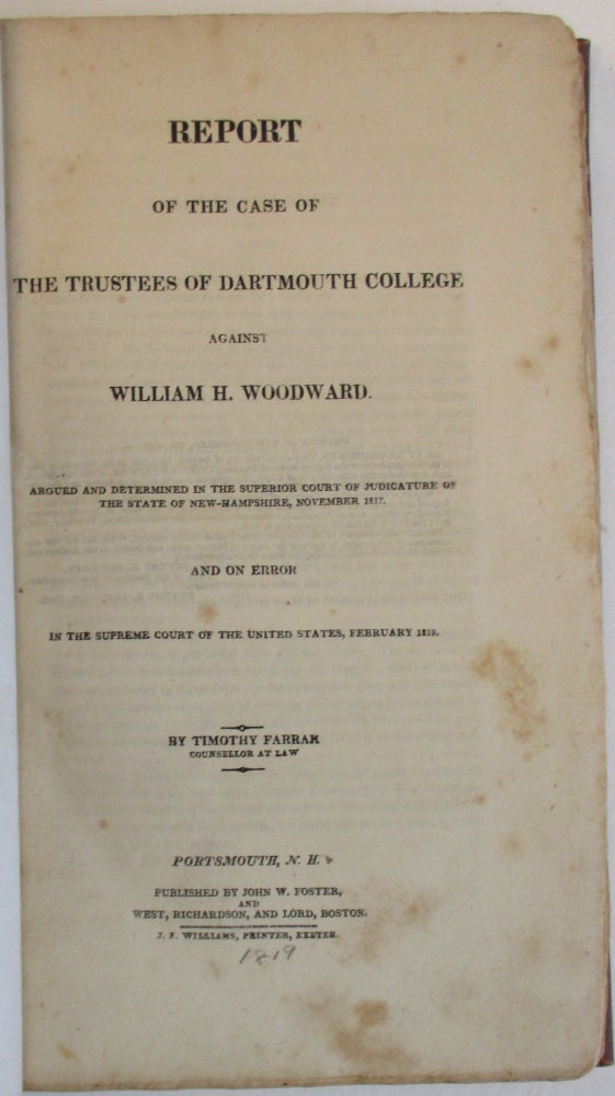 Item #38230 REPORT OF THE CASE OF THE TRUSTEES OF DARTMOUTH COLLEGE AGAINST WILLIAM H. WOODWARD. ARGUED AND DETERMINED IN THE SUPERIOR COURT OF JUDICATURE OF THE STATE OF NEW-HAMPSHIRE, NOVEMBER 1817. AND ON ERROR IN THE SUPREME COURT OF THE UNITED STATES, FEBRUARY 1819. BY TIMOTHY FARRAR COUNSELLOR AT LAW. Timothy Farrar.