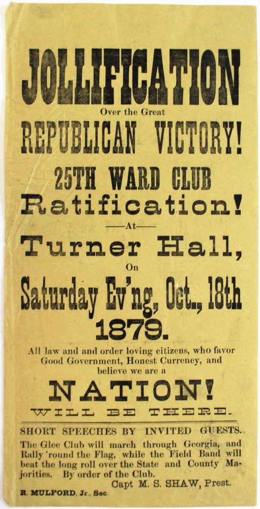 Item #38273 JOLLIFICATION OVER THE GREAT REPUBLICAN VICTORY! 25TH WARD CLUB RATIFICATION! AT TURNER HALL, ON SATURDAY EV'NG, OCT. 18TH, 1879. ALL LAW AND ORDER LOVING CITIZENS, WHO FAVOR GOOD GOVERNMENT, HONEST CURRENCY, AND BELIEVE WE ARE A NATION! WILL BE THERE. SHORT SPEECHES BY INVITED GUESTS. THE GLEE CLUB WILL MARCH THROUGH GEORGIA, AND RALLY 'ROUND THE FLAG, WHILE THE FIELD BAND WILL BEAT THE LONG ROLL OVER THE STATE AND COUNTY MAJORITIES. BY ORDER OF THE CLUB. CAPT. M.S. SHAW, PREST. R. MULFORD, JR. SEC. Ohio Republican Party.