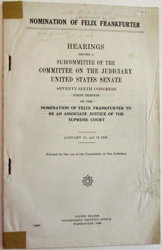 Item #38382 NOMINATION OF FELIX FRANKFURTER. HEARINGS BEFORE A SUBCOMMITTEE OF THE COMMITTEE ON THE JUDICIARY UNITED STATES SENATE SEVENTY-SIXTH CONGRESS FIRST SESSION ON THE NOMINATION OF FELIX FRANKFURTER TO BE AN ASSOCIATE JUSTICE OF THE SUPREME COURT. JANUARY 11, AND 12 1939. PRINTED FOR THE USE OF THE COMMITTEE ON THE JUDICIARY. Felix Frankfurter.