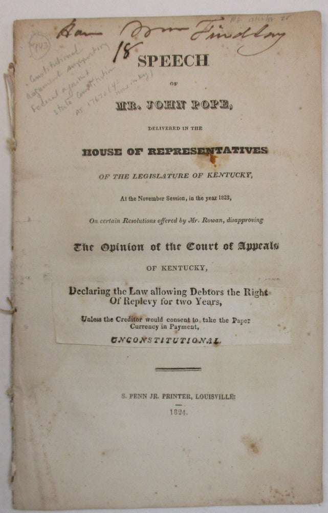Item #38383 SPEECH OF MR. JOHN POPE, DELIVERED IN THE HOUSE OF REPRESENTATIVES OF THE LEGISLATURE OF KENTUCKY, AT THE NOVEMBER SESSION, IN THE YEAR 1823, ON CERTAIN RESOLUTIONS OFFERED BY MR. ROWAN, DISAPPROVING THE OPINION OF THE COURT OF APPEALS OF KENTUCKY, DECLARING THE LAW ALLOWING DEBTORS THE RIGHT OF REPLEVY FOR TWO YEARS, UNLESS THE CREDITOR WOULD CONSENT TO TAKE THE PAPER CURRENCY IN PAYMENT, UNCONSTITUTIONAL. John Pope.