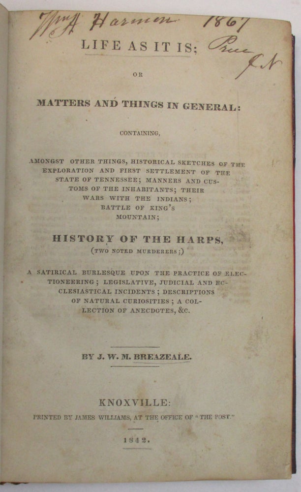 Item #38404 LIFE AS IT IS; OR MATTERS AND THINGS IN GENERAL: CONTAINING, AMONGST OTHER THINGS, HISTORICAL SKETCHES OF THE EXPLORATION AND FIRST SETTLEMENT OF THE STATE OF TENNESSEE; MANNERS AND CUSTOMS OF THE INHABITANTS; THEIR WARS WITH THE INDIANS; BATTLE OF KING'S MOUNTAIN; HISTORY OF THE HARPS, (TWO NOTED MURDERERS;) A SATIRICAL BURLESQUE UPON THE PRACTICE OF ELECTIONEERING; LEGISLATIVE, JUDICIAL AND ECCLESIASTICAL INCIDENTS; DESCRIPTIONS OF NATURAL CURIOSITIES; A COLLECTION OF ANECDOTES, &C. BY J.W.M. BREAZEALE. John William McNairy Breazeale.