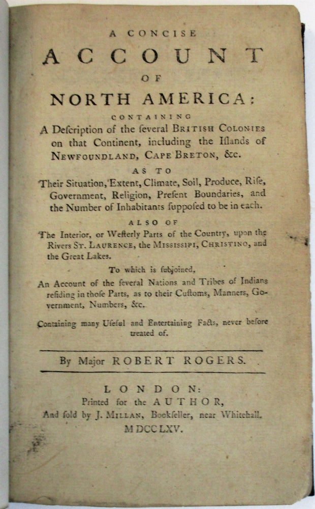 Item #38451 A CONCISE ACCOUNT OF NORTH AMERICA: CONTAINING A DESCRIPTION OF THE SEVERAL BRITISH COLONIES ON THAT CONTINENT, INCLUDING THE ISLANDS OF NEWFOUNDLAND, CAPE BRETON, &C. AS TO THEIR SITUATION, EXTENT, CLIMATE, SOIL, PRODUCE, RISE, GOVERNMENT, RELIGION, PRESENT BOUNDARIES, AND THE NUMBER OF INHABITANTS SUPPOSED TO BE IN EACH. ALSO OF THE INTERIOR, OR WESTERLY PARTS OF THE COUNTRY, UPON THE RIVERS ST. LAURENCE, THE MISSISSIPI, CHRISTINO, AND THE GREAT LAKES. TO WHICH IS SUBJOINED, AN ACCOUNT OF THE SEVERAL NATIONS AND TRIBES OF INDIANS RESIDING IN THOSE PARTS... BY MAJOR ROBERT ROGERS. Robert Rogers.